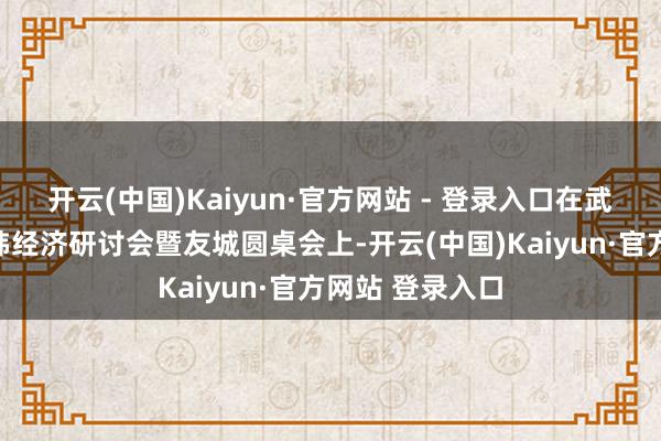 开云(中国)Kaiyun·官方网站 - 登录入口在武汉举行的中日韩经济研讨会暨友城圆桌会上-开云(中国)Kaiyun·官方网站 登录入口