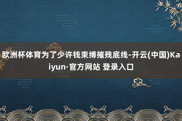 欧洲杯体育为了少许钱束缚摧残底线-开云(中国)Kaiyun·官方网站 登录入口