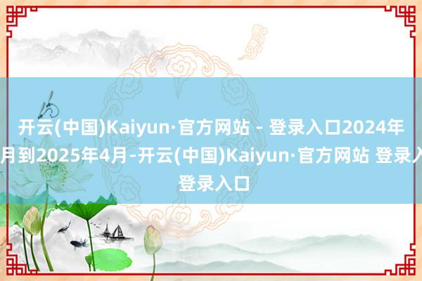 开云(中国)Kaiyun·官方网站 - 登录入口2024年11月到2025年4月-开云(中国)Kaiyun·官方网站 登录入口