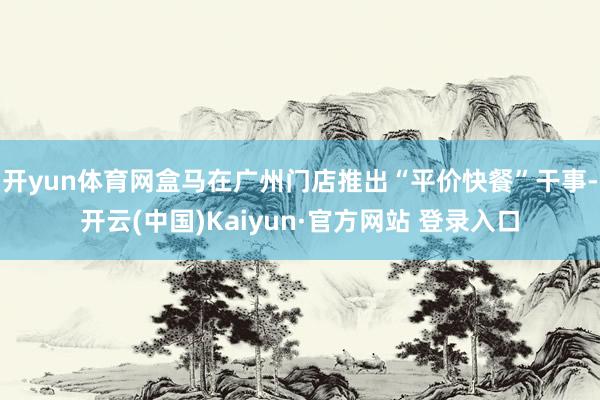 开yun体育网盒马在广州门店推出“平价快餐”干事-开云(中国)Kaiyun·官方网站 登录入口
