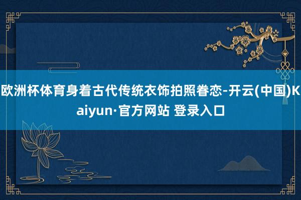 欧洲杯体育身着古代传统衣饰拍照眷恋-开云(中国)Kaiyun·官方网站 登录入口