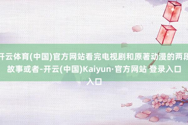 开云体育(中国)官方网站看完电视剧和原著动漫的两段故事或者-开云(中国)Kaiyun·官方网站 登录入口