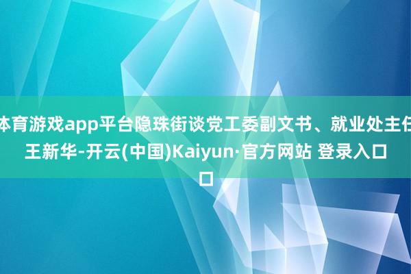 体育游戏app平台隐珠街谈党工委副文书、就业处主任王新华-开云(中国)Kaiyun·官方网站 登录入口