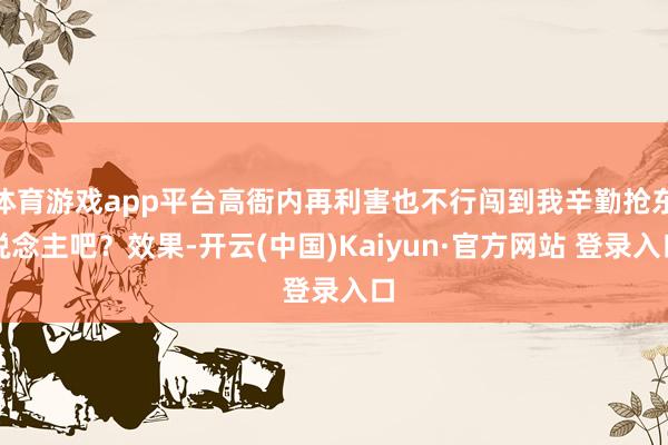 体育游戏app平台高衙内再利害也不行闯到我辛勤抢东说念主吧？效果-开云(中国)Kaiyun·官方网站 登录入口