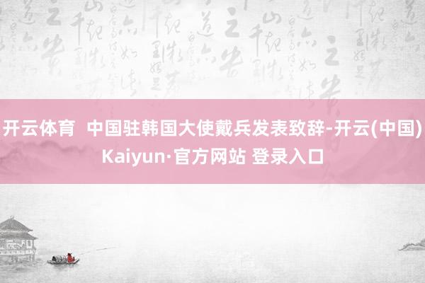 开云体育  中国驻韩国大使戴兵发表致辞-开云(中国)Kaiyun·官方网站 登录入口