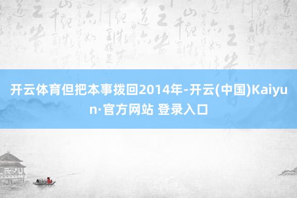 开云体育但把本事拨回2014年-开云(中国)Kaiyun·官方网站 登录入口