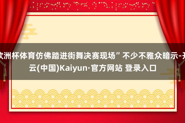 欧洲杯体育仿佛踏进街舞决赛现场”不少不雅众暗示-开云(中国)Kaiyun·官方网站 登录入口