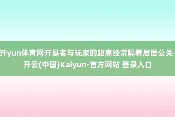 开yun体育网开垦者与玩家的距离经常隔着层层公关-开云(中国)Kaiyun·官方网站 登录入口