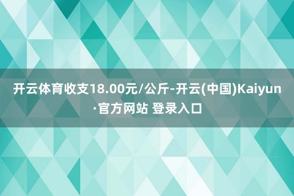 开云体育收支18.00元/公斤-开云(中国)Kaiyun·官方网站 登录入口