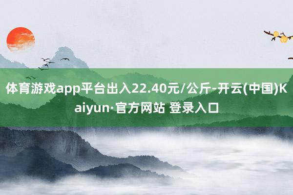体育游戏app平台出入22.40元/公斤-开云(中国)Kaiyun·官方网站 登录入口