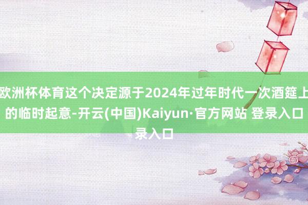 欧洲杯体育这个决定源于2024年过年时代一次酒筵上的临时起意-开云(中国)Kaiyun·官方网站 登录入口