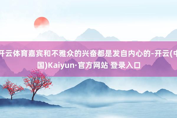 开云体育嘉宾和不雅众的兴奋都是发自内心的-开云(中国)Kaiyun·官方网站 登录入口