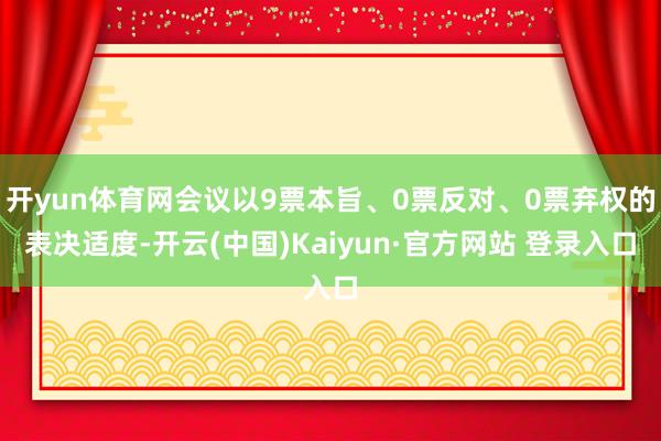开yun体育网会议以9票本旨、0票反对、0票弃权的表决适度-开云(中国)Kaiyun·官方网站 登录入口
