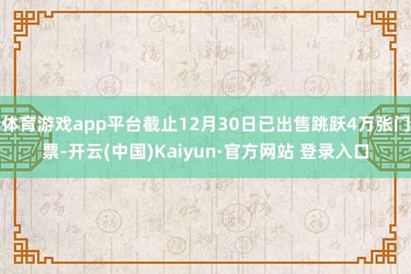 体育游戏app平台截止12月30日已出售跳跃4万张门票-开云(中国)Kaiyun·官方网站 登录入口
