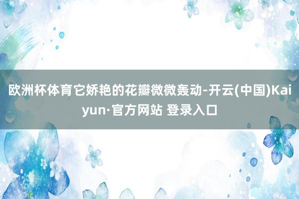 欧洲杯体育它娇艳的花瓣微微轰动-开云(中国)Kaiyun·官方网站 登录入口