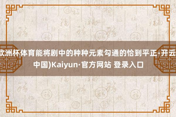 欧洲杯体育能将剧中的种种元素勾通的恰到平正-开云(中国)Kaiyun·官方网站 登录入口