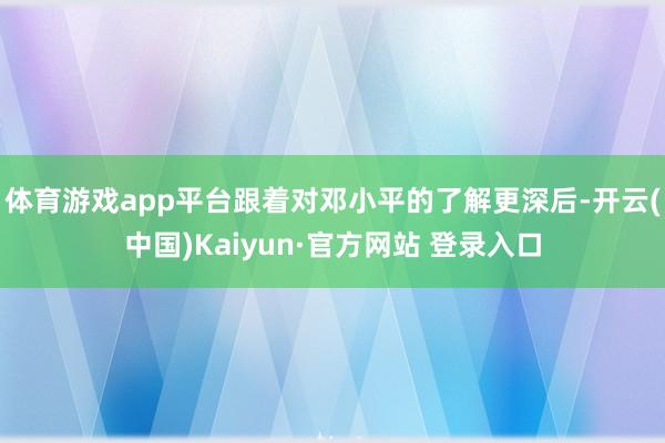 体育游戏app平台跟着对邓小平的了解更深后-开云(中国)Kaiyun·官方网站 登录入口