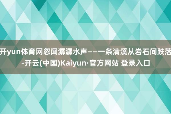 开yun体育网忽闻潺潺水声——一条清溪从岩石间跌落-开云(中国)Kaiyun·官方网站 登录入口