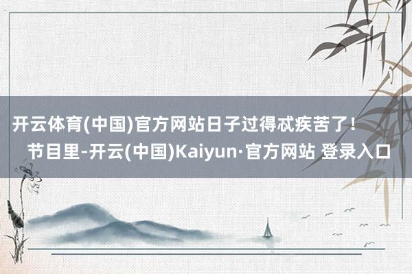 开云体育(中国)官方网站日子过得忒疾苦了！        节目里-开云(中国)Kaiyun·官方网站 登录入口