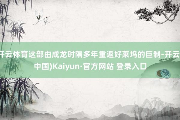 开云体育这部由成龙时隔多年重返好莱坞的巨制-开云(中国)Kaiyun·官方网站 登录入口