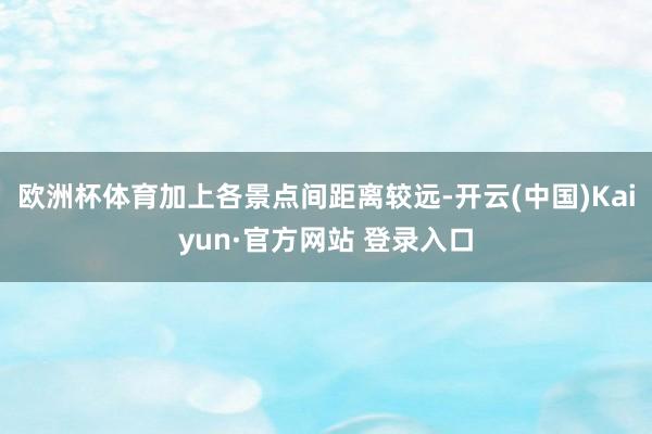 欧洲杯体育加上各景点间距离较远-开云(中国)Kaiyun·官方网站 登录入口
