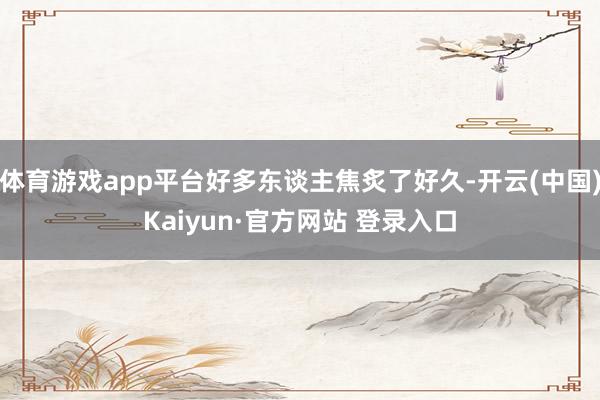 体育游戏app平台好多东谈主焦炙了好久-开云(中国)Kaiyun·官方网站 登录入口