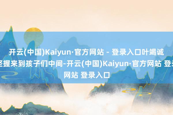 开云(中国)Kaiyun·官方网站 - 登录入口叶竭诚一经坚握来到孩子们中间-开云(中国)Kaiyun·官方网站 登录入口