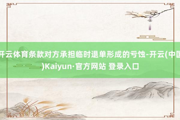开云体育条款对方承担临时退单形成的亏蚀-开云(中国)Kaiyun·官方网站 登录入口