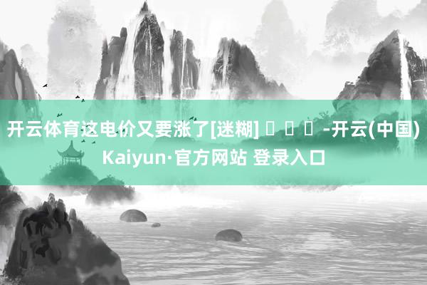 开云体育这电价又要涨了[迷糊] ​​​-开云(中国)Kaiyun·官方网站 登录入口