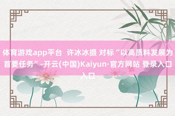 体育游戏app平台  许冰冰摄 对标“以高质料发展为首要任务”-开云(中国)Kaiyun·官方网站 登录入口