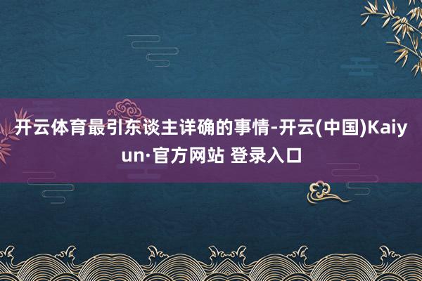 开云体育最引东谈主详确的事情-开云(中国)Kaiyun·官方网站 登录入口