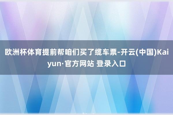 欧洲杯体育提前帮咱们买了缆车票-开云(中国)Kaiyun·官方网站 登录入口