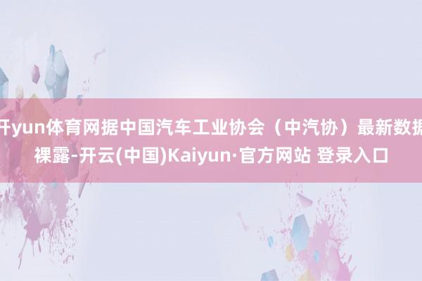 开yun体育网据中国汽车工业协会（中汽协）最新数据裸露-开云(中国)Kaiyun·官方网站 登录入口