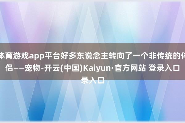 体育游戏app平台好多东说念主转向了一个非传统的伴侣——宠物-开云(中国)Kaiyun·官方网站 登录入口