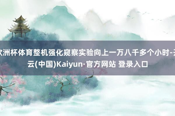 欧洲杯体育整机强化窥察实验向上一万八千多个小时-开云(中国)Kaiyun·官方网站 登录入口
