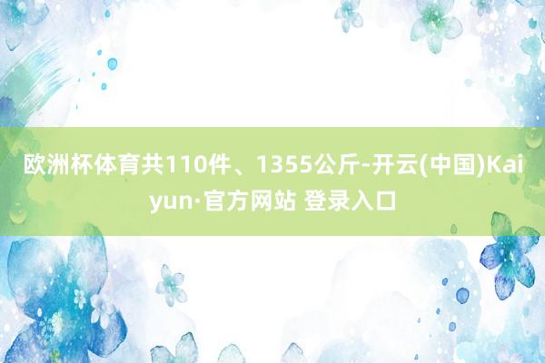 欧洲杯体育共110件、1355公斤-开云(中国)Kaiyun·官方网站 登录入口