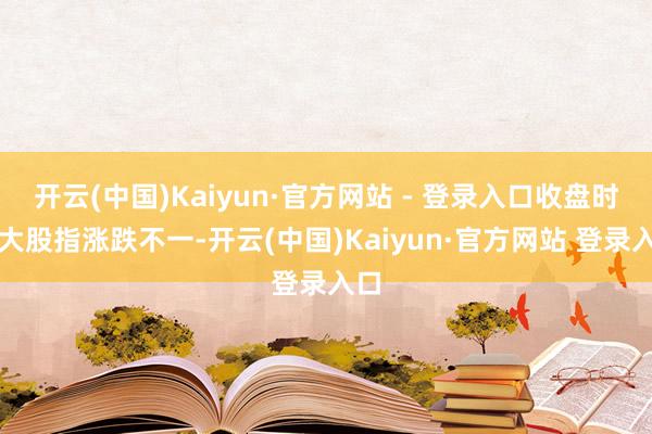 开云(中国)Kaiyun·官方网站 - 登录入口收盘时三大股指涨跌不一-开云(中国)Kaiyun·官方网站 登录入口