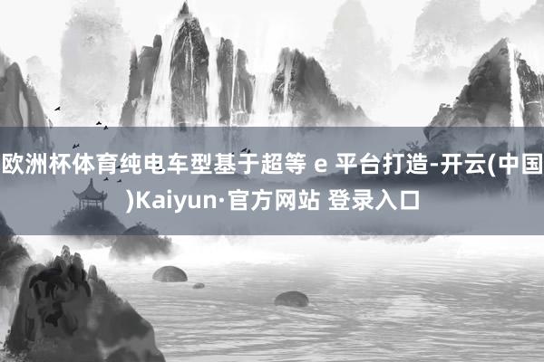 欧洲杯体育纯电车型基于超等 e 平台打造-开云(中国)Kaiyun·官方网站 登录入口
