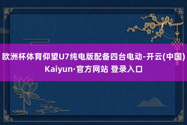 欧洲杯体育仰望U7纯电版配备四台电动-开云(中国)Kaiyun·官方网站 登录入口