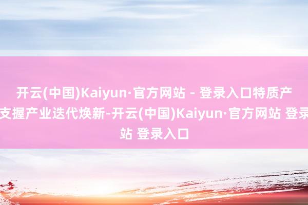 开云(中国)Kaiyun·官方网站 - 登录入口特质产业、支握产业迭代焕新-开云(中国)Kaiyun·官方网站 登录入口