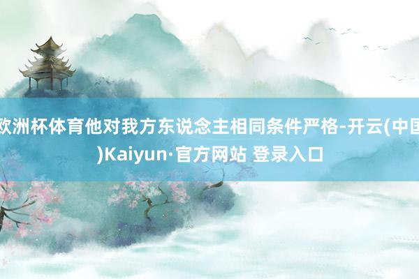 欧洲杯体育他对我方东说念主相同条件严格-开云(中国)Kaiyun·官方网站 登录入口
