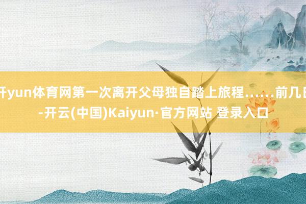 开yun体育网第一次离开父母独自踏上旅程……前几日-开云(中国)Kaiyun·官方网站 登录入口