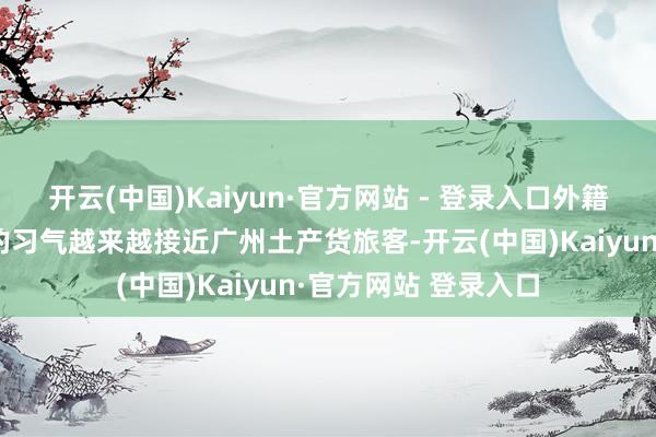 开云(中国)Kaiyun·官方网站 - 登录入口外籍旅客在广东省内游的习气越来越接近广州土产货旅客-开云(中国)Kaiyun·官方网站 登录入口