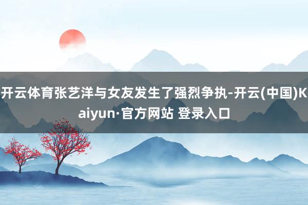 开云体育张艺洋与女友发生了强烈争执-开云(中国)Kaiyun·官方网站 登录入口