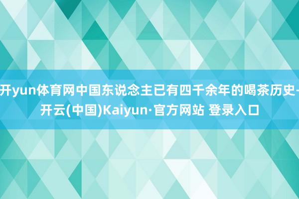 开yun体育网中国东说念主已有四千余年的喝茶历史-开云(中国)Kaiyun·官方网站 登录入口