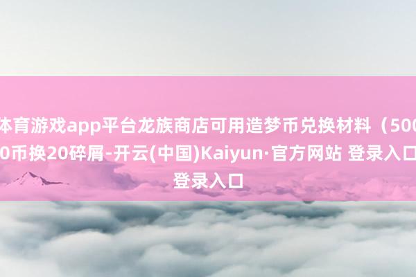 体育游戏app平台龙族商店可用造梦币兑换材料（5000币换20碎屑-开云(中国)Kaiyun·官方网站 登录入口