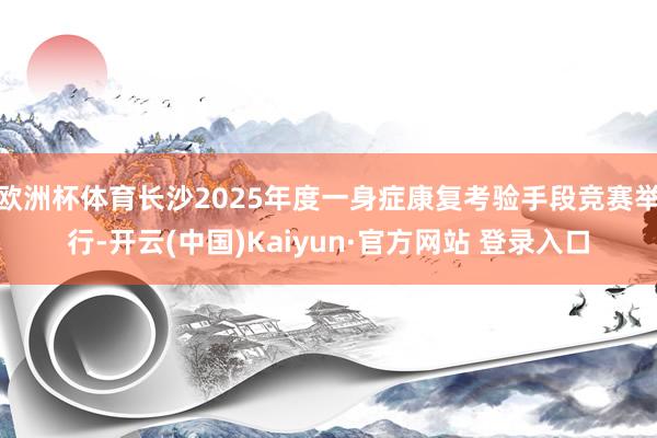 欧洲杯体育长沙2025年度一身症康复考验手段竞赛举行-开云(中国)Kaiyun·官方网站 登录入口