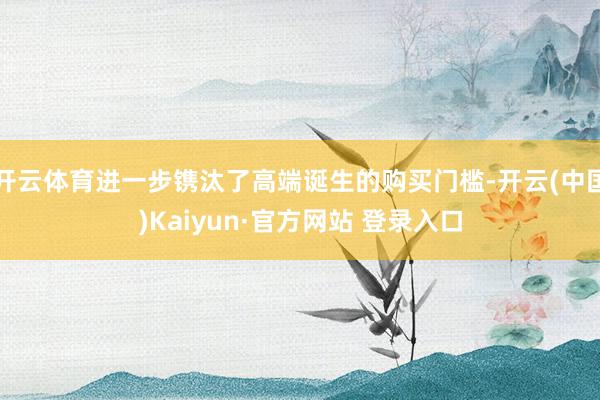 开云体育进一步镌汰了高端诞生的购买门槛-开云(中国)Kaiyun·官方网站 登录入口