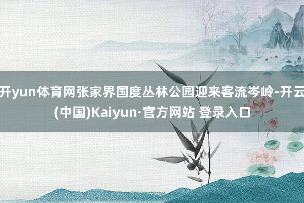 开yun体育网张家界国度丛林公园迎来客流岑岭-开云(中国)Kaiyun·官方网站 登录入口