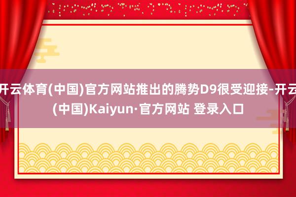开云体育(中国)官方网站推出的腾势D9很受迎接-开云(中国)Kaiyun·官方网站 登录入口